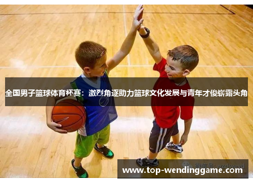 全国男子篮球体育杯赛：激烈角逐助力篮球文化发展与青年才俊崭露头角