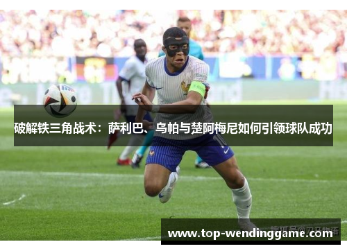破解铁三角战术：萨利巴、乌帕与楚阿梅尼如何引领球队成功