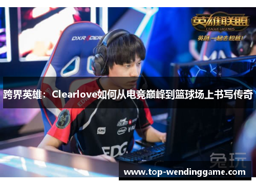 跨界英雄：Clearlove如何从电竞巅峰到篮球场上书写传奇